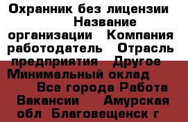 Охранник без лицензии. 2/2 › Название организации ­ Компания-работодатель › Отрасль предприятия ­ Другое › Минимальный оклад ­ 15 000 - Все города Работа » Вакансии   . Амурская обл.,Благовещенск г.